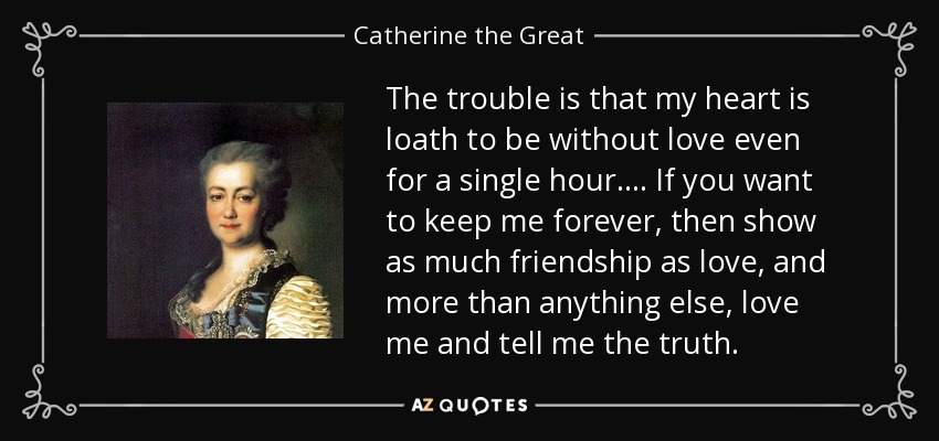 The trouble is that my heart is loath to be without love even for a single hour. ... If you want to keep me forever, then show as much friendship as love, and more than anything else, love me and tell me the truth. - Catherine the Great