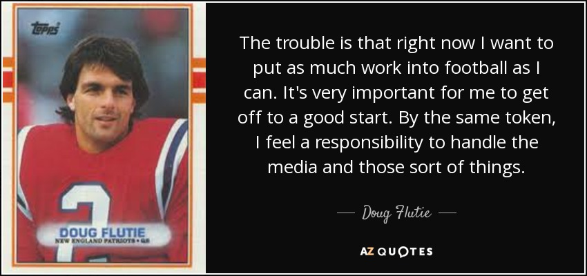 The trouble is that right now I want to put as much work into football as I can. It's very important for me to get off to a good start. By the same token, I feel a responsibility to handle the media and those sort of things. - Doug Flutie