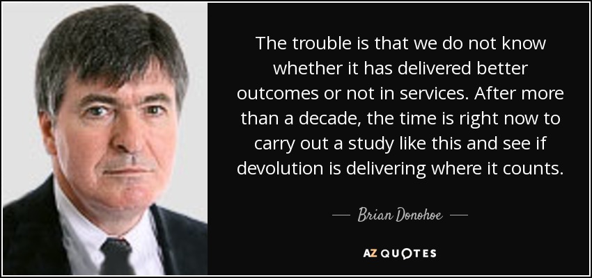 The trouble is that we do not know whether it has delivered better outcomes or not in services. After more than a decade, the time is right now to carry out a study like this and see if devolution is delivering where it counts. - Brian Donohoe