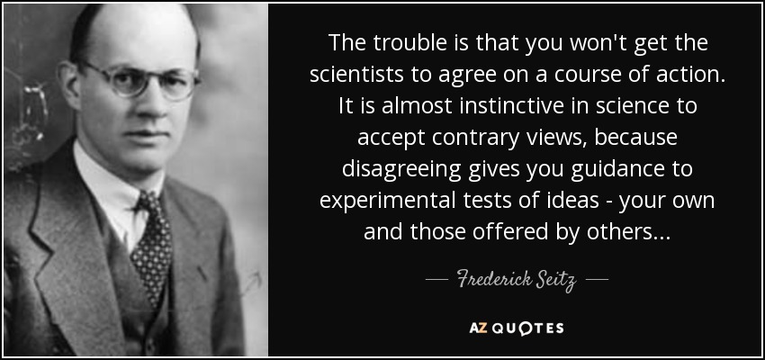 The trouble is that you won't get the scientists to agree on a course of action. It is almost instinctive in science to accept contrary views, because disagreeing gives you guidance to experimental tests of ideas - your own and those offered by others... - Frederick Seitz