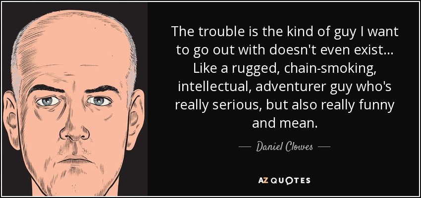 The trouble is the kind of guy I want to go out with doesn't even exist... Like a rugged, chain-smoking, intellectual, adventurer guy who's really serious, but also really funny and mean. - Daniel Clowes