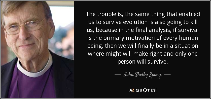 The trouble is, the same thing that enabled us to survive evolution is also going to kill us, because in the final analysis, if survival is the primary motivation of every human being, then we will finally be in a situation where might will make right and only one person will survive. - John Shelby Spong