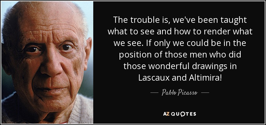 The trouble is, we've been taught what to see and how to render what we see. If only we could be in the position of those men who did those wonderful drawings in Lascaux and Altimira! - Pablo Picasso