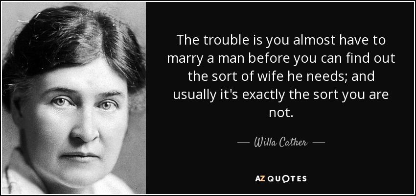 The trouble is you almost have to marry a man before you can find out the sort of wife he needs; and usually it's exactly the sort you are not. - Willa Cather