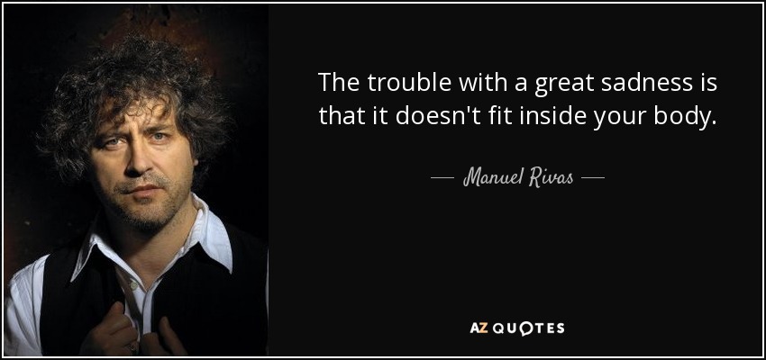 The trouble with a great sadness is that it doesn't fit inside your body. - Manuel Rivas