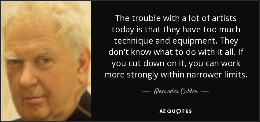 The trouble with a lot of artists today is that they have too much technique and equipment. They don't know what to do with it all. If you cut down on it, you can work more strongly within narrower limits. - Alexander Calder
