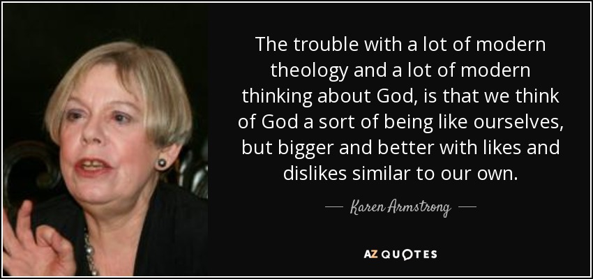 The trouble with a lot of modern theology and a lot of modern thinking about God, is that we think of God a sort of being like ourselves, but bigger and better with likes and dislikes similar to our own. - Karen Armstrong