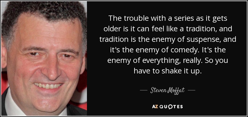 The trouble with a series as it gets older is it can feel like a tradition, and tradition is the enemy of suspense, and it's the enemy of comedy. It's the enemy of everything, really. So you have to shake it up. - Steven Moffat