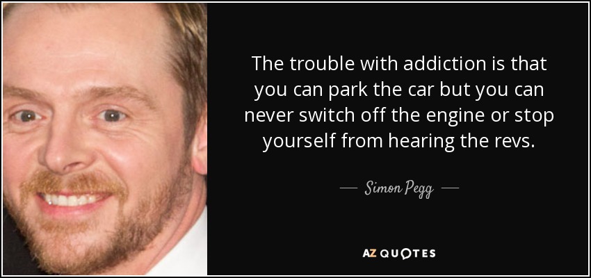 The trouble with addiction is that you can park the car but you can never switch off the engine or stop yourself from hearing the revs. - Simon Pegg