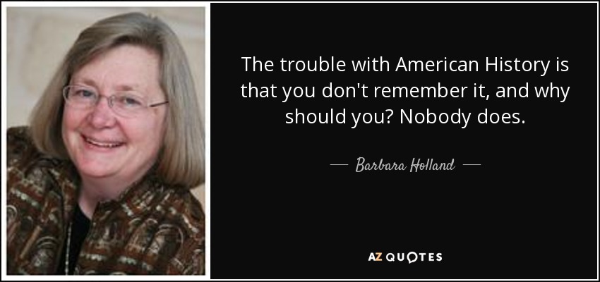 The trouble with American History is that you don't remember it, and why should you? Nobody does. - Barbara Holland