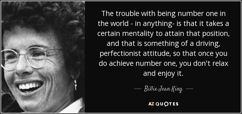 The trouble with being number one in the world - in anything- is that it takes a certain mentality to attain that position, and that is something of a driving, perfectionist attitude, so that once you do achieve number one, you don't relax and enjoy it. - Billie Jean King