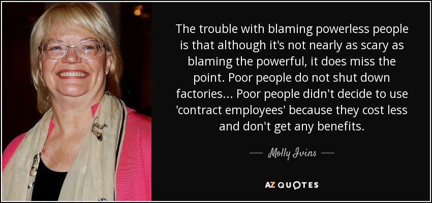 The trouble with blaming powerless people is that although it's not nearly as scary as blaming the powerful, it does miss the point. Poor people do not shut down factories... Poor people didn't decide to use 'contract employees' because they cost less and don't get any benefits. - Molly Ivins