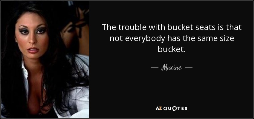 The trouble with bucket seats is that not everybody has the same size bucket. - Maxine