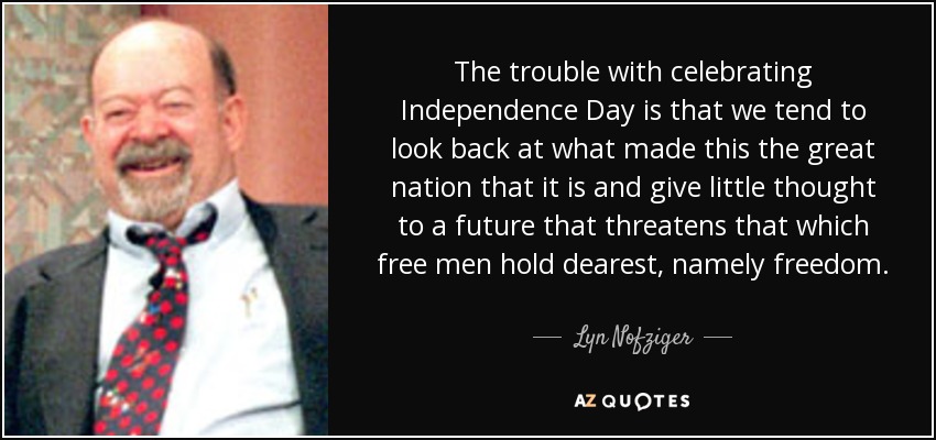 The trouble with celebrating Independence Day is that we tend to look back at what made this the great nation that it is and give little thought to a future that threatens that which free men hold dearest, namely freedom. - Lyn Nofziger