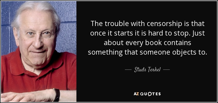 The trouble with censorship is that once it starts it is hard to stop. Just about every book contains something that someone objects to. - Studs Terkel