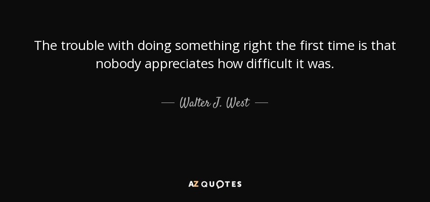 The trouble with doing something right the first time is that nobody appreciates how difficult it was. - Walter J. West