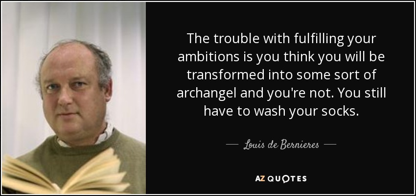 The trouble with fulfilling your ambitions is you think you will be transformed into some sort of archangel and you're not. You still have to wash your socks. - Louis de Bernieres