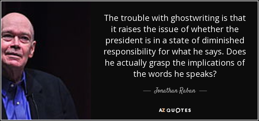 The trouble with ghostwriting is that it raises the issue of whether the president is in a state of diminished responsibility for what he says. Does he actually grasp the implications of the words he speaks? - Jonathan Raban