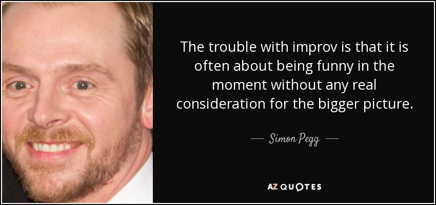 The trouble with improv is that it is often about being funny in the moment without any real consideration for the bigger picture. - Simon Pegg