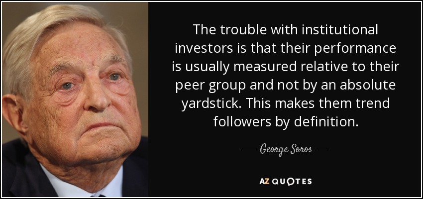 The trouble with institutional investors is that their performance is usually measured relative to their peer group and not by an absolute yardstick. This makes them trend followers by definition. - George Soros
