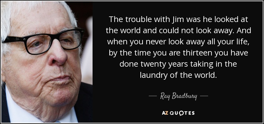 The trouble with Jim was he looked at the world and could not look away. And when you never look away all your life, by the time you are thirteen you have done twenty years taking in the laundry of the world. - Ray Bradbury