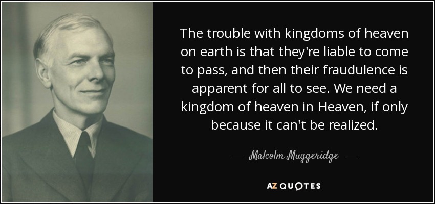 The trouble with kingdoms of heaven on earth is that they're liable to come to pass, and then their fraudulence is apparent for all to see. We need a kingdom of heaven in Heaven, if only because it can't be realized. - Malcolm Muggeridge