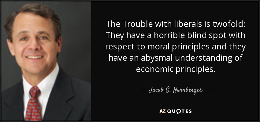 The Trouble with liberals is twofold: They have a horrible blind spot with respect to moral principles and they have an abysmal understanding of economic principles. - Jacob G. Hornberger