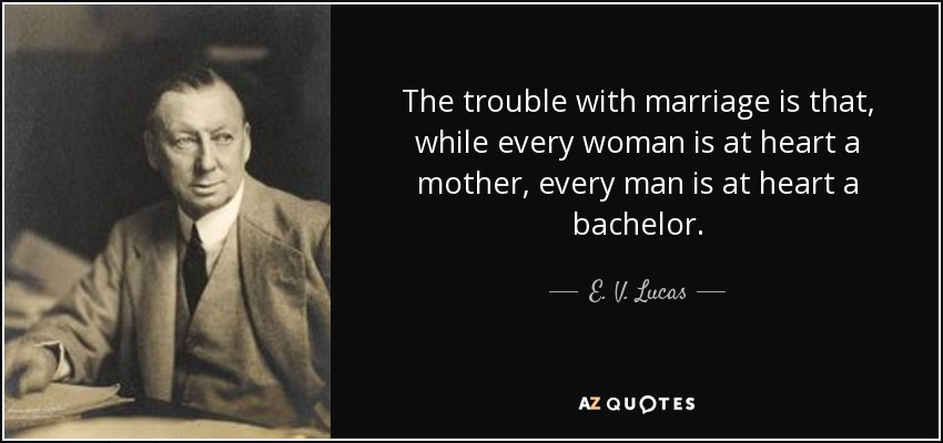 The trouble with marriage is that, while every woman is at heart a mother, every man is at heart a bachelor. - E. V. Lucas