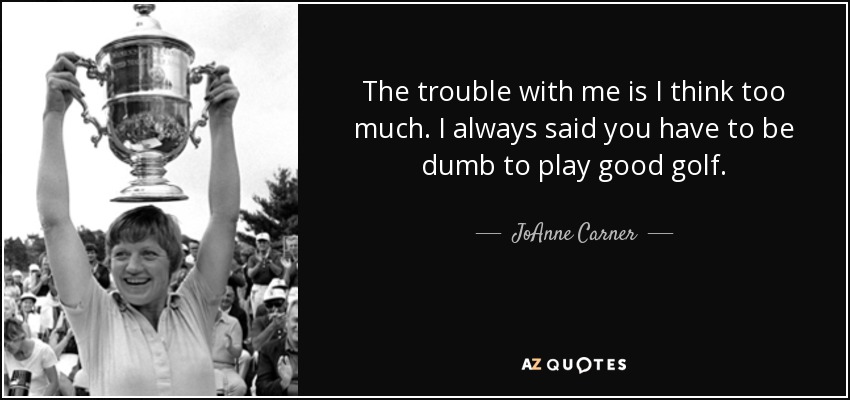 The trouble with me is I think too much. I always said you have to be dumb to play good golf. - JoAnne Carner