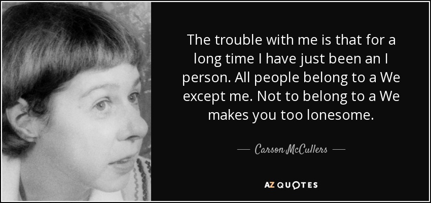 The trouble with me is that for a long time I have just been an I person. All people belong to a We except me. Not to belong to a We makes you too lonesome. - Carson McCullers