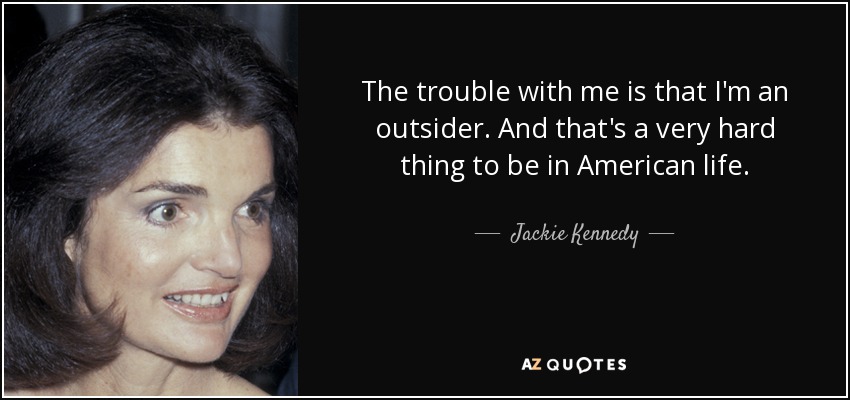The trouble with me is that I'm an outsider. And that's a very hard thing to be in American life. - Jackie Kennedy