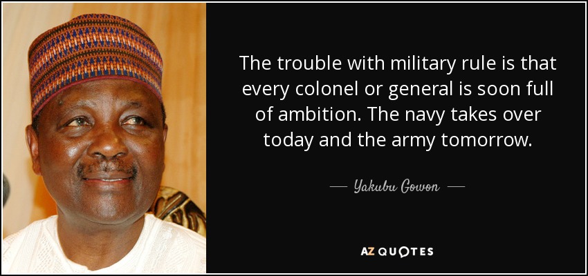 The trouble with military rule is that every colonel or general is soon full of ambition. The navy takes over today and the army tomorrow. - Yakubu Gowon