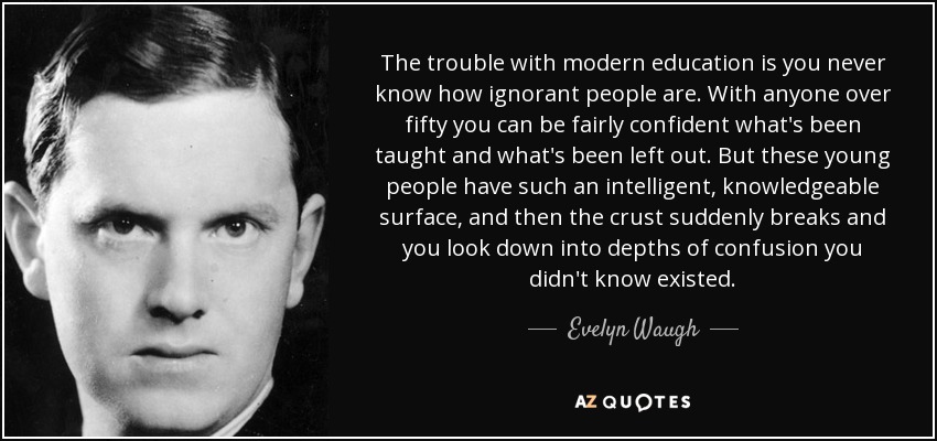 The trouble with modern education is you never know how ignorant people are. With anyone over fifty you can be fairly confident what's been taught and what's been left out. But these young people have such an intelligent, knowledgeable surface, and then the crust suddenly breaks and you look down into depths of confusion you didn't know existed. - Evelyn Waugh