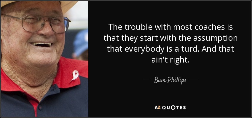 The trouble with most coaches is that they start with the assumption that everybody is a turd. And that ain't right. - Bum Phillips