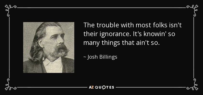 The trouble with most folks isn't their ignorance. It's knowin' so many things that ain't so. - Josh Billings