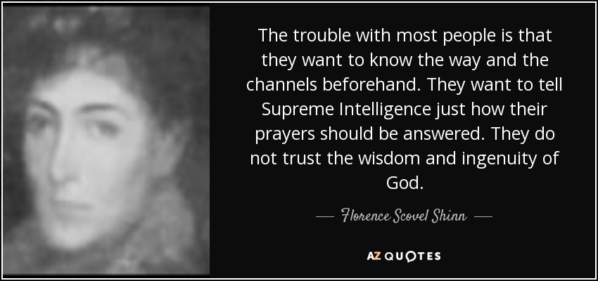 The trouble with most people is that they want to know the way and the channels beforehand. They want to tell Supreme Intelligence just how their prayers should be answered. They do not trust the wisdom and ingenuity of God. - Florence Scovel Shinn