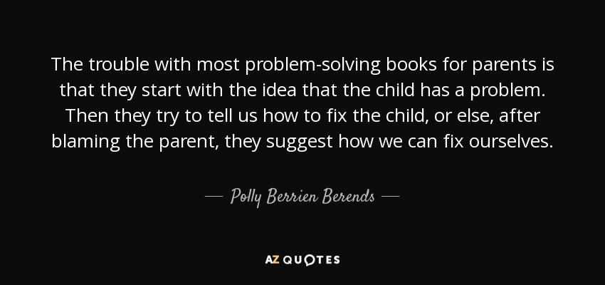 The trouble with most problem-solving books for parents is that they start with the idea that the child has a problem. Then they try to tell us how to fix the child, or else, after blaming the parent, they suggest how we can fix ourselves. - Polly Berrien Berends