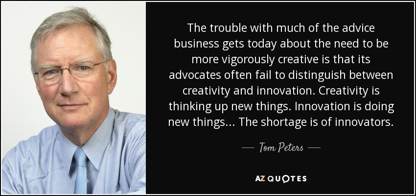 The trouble with much of the advice business gets today about the need to be more vigorously creative is that its advocates often fail to distinguish between creativity and innovation. Creativity is thinking up new things. Innovation is doing new things... The shortage is of innovators. - Tom Peters