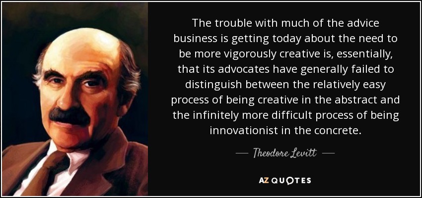 The trouble with much of the advice business is getting today about the need to be more vigorously creative is, essentially, that its advocates have generally failed to distinguish between the relatively easy process of being creative in the abstract and the infinitely more difficult process of being innovationist in the concrete. - Theodore Levitt