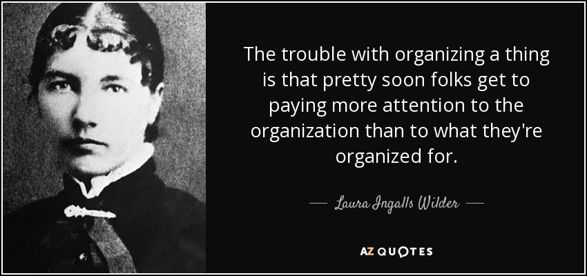 The trouble with organizing a thing is that pretty soon folks get to paying more attention to the organization than to what they're organized for. - Laura Ingalls Wilder