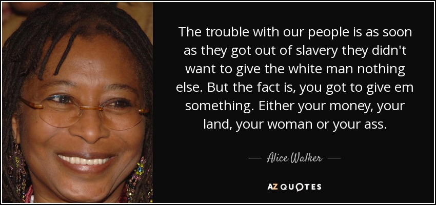 The trouble with our people is as soon as they got out of slavery they didn't want to give the white man nothing else. But the fact is, you got to give em something. Either your money, your land, your woman or your ass. - Alice Walker