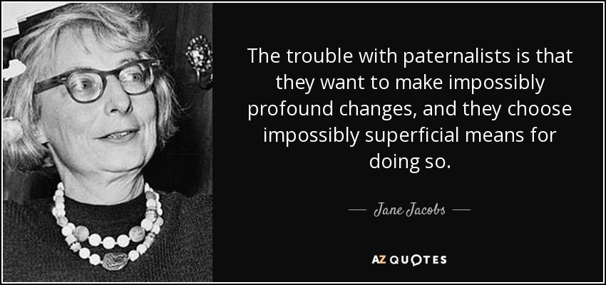 The trouble with paternalists is that they want to make impossibly profound changes, and they choose impossibly superficial means for doing so. - Jane Jacobs