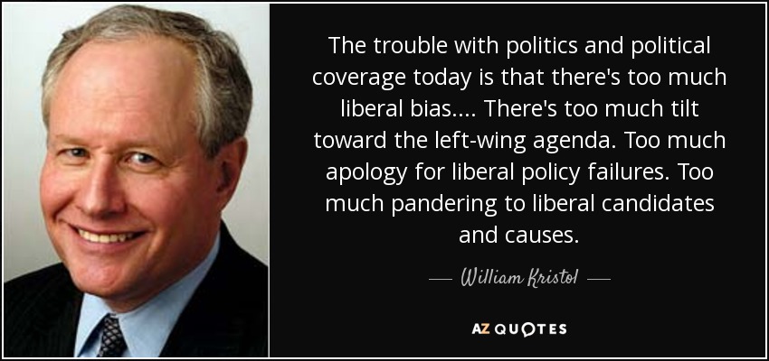 The trouble with politics and political coverage today is that there's too much liberal bias.... There's too much tilt toward the left-wing agenda. Too much apology for liberal policy failures. Too much pandering to liberal candidates and causes. - William Kristol