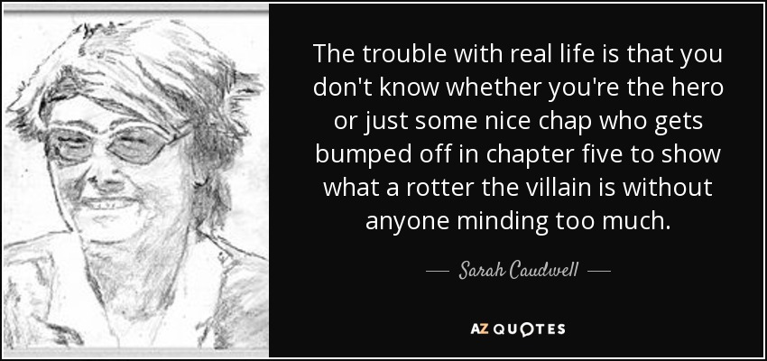 The trouble with real life is that you don't know whether you're the hero or just some nice chap who gets bumped off in chapter five to show what a rotter the villain is without anyone minding too much. - Sarah Caudwell