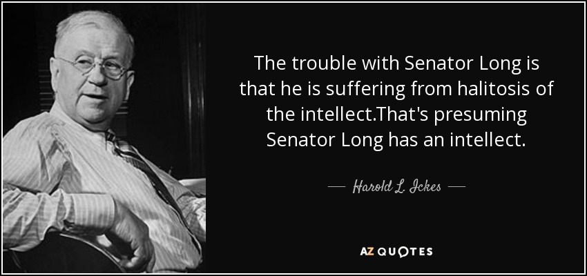 The trouble with Senator Long is that he is suffering from halitosis of the intellect.That's presuming Senator Long has an intellect. - Harold L. Ickes