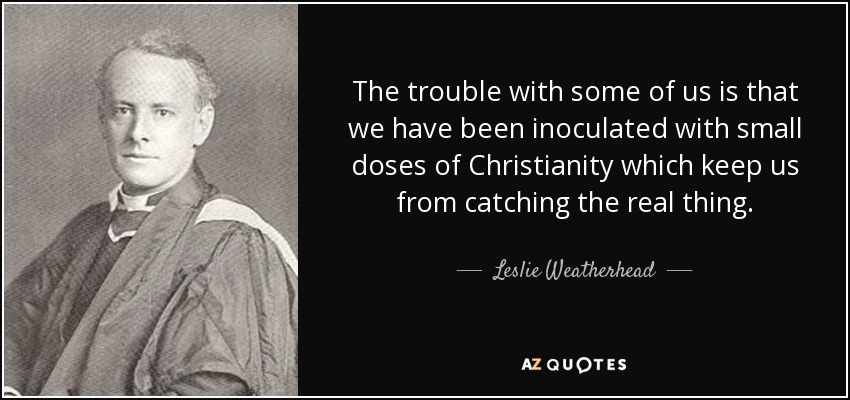 The trouble with some of us is that we have been inoculated with small doses of Christianity which keep us from catching the real thing. - Leslie Weatherhead