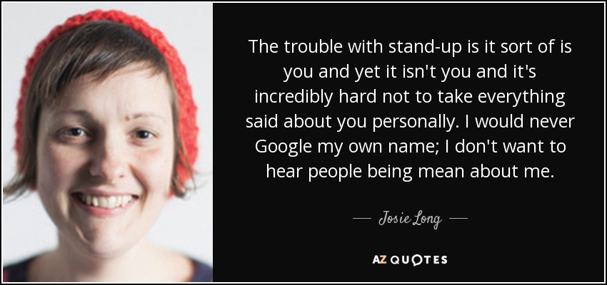 The trouble with stand-up is it sort of is you and yet it isn't you and it's incredibly hard not to take everything said about you personally. I would never Google my own name; I don't want to hear people being mean about me. - Josie Long