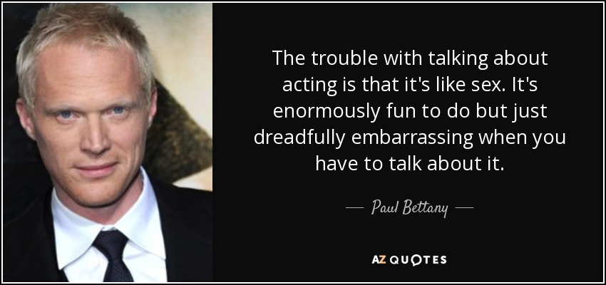 The trouble with talking about acting is that it's like sex. It's enormously fun to do but just dreadfully embarrassing when you have to talk about it. - Paul Bettany