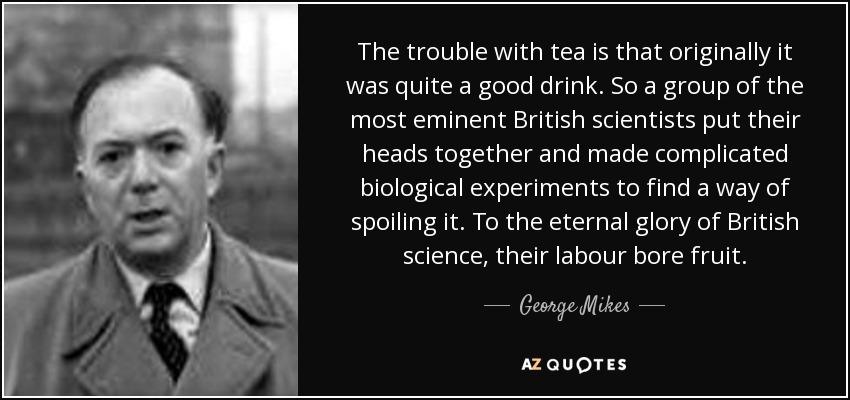 The trouble with tea is that originally it was quite a good drink. So a group of the most eminent British scientists put their heads together and made complicated biological experiments to find a way of spoiling it. To the eternal glory of British science, their labour bore fruit. - George Mikes