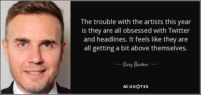 The trouble with the artists this year is they are all obsessed with Twitter and headlines. It feels like they are all getting a bit above themselves. - Gary Barlow